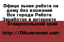 Официaльная работа на дому,без вложений - Все города Работа » Заработок в интернете   . Ставропольский край